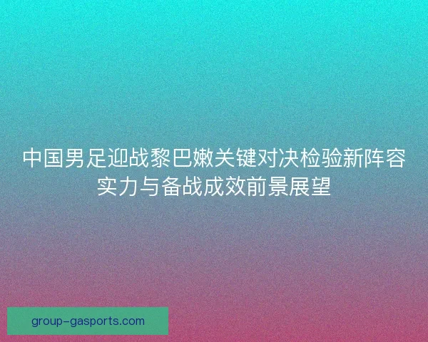 中国男足迎战黎巴嫩关键对决检验新阵容实力与备战成效前景展望
