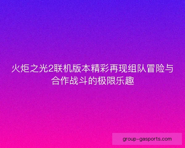 火炬之光2联机版本精彩再现组队冒险与合作战斗的极限乐趣
