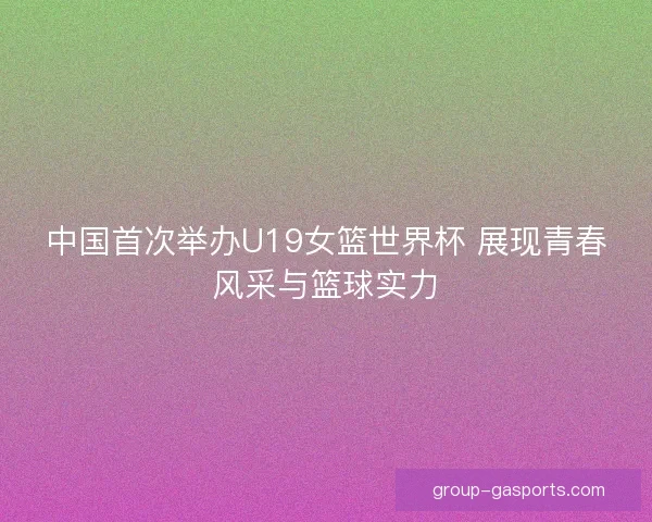 中国首次举办U19女篮世界杯 展现青春风采与篮球实力