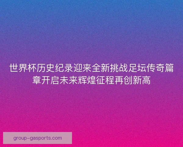 世界杯历史纪录迎来全新挑战足坛传奇篇章开启未来辉煌征程再创新高