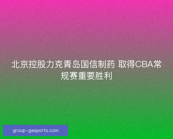 北京控股力克青岛国信制药 取得CBA常规赛重要胜利